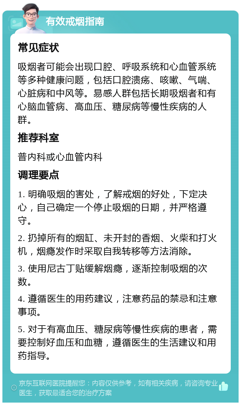 有效戒烟指南 常见症状 吸烟者可能会出现口腔、呼吸系统和心血管系统等多种健康问题，包括口腔溃疡、咳嗽、气喘、心脏病和中风等。易感人群包括长期吸烟者和有心脑血管病、高血压、糖尿病等慢性疾病的人群。 推荐科室 普内科或心血管内科 调理要点 1. 明确吸烟的害处，了解戒烟的好处，下定决心，自己确定一个停止吸烟的日期，并严格遵守。 2. 扔掉所有的烟缸、未开封的香烟、火柴和打火机，烟瘾发作时采取自我转移等方法消除。 3. 使用尼古丁贴缓解烟瘾，逐渐控制吸烟的次数。 4. 遵循医生的用药建议，注意药品的禁忌和注意事项。 5. 对于有高血压、糖尿病等慢性疾病的患者，需要控制好血压和血糖，遵循医生的生活建议和用药指导。