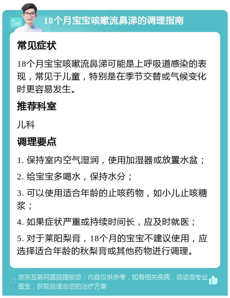 18个月宝宝咳嗽流鼻涕的调理指南 常见症状 18个月宝宝咳嗽流鼻涕可能是上呼吸道感染的表现，常见于儿童，特别是在季节交替或气候变化时更容易发生。 推荐科室 儿科 调理要点 1. 保持室内空气湿润，使用加湿器或放置水盆； 2. 给宝宝多喝水，保持水分； 3. 可以使用适合年龄的止咳药物，如小儿止咳糖浆； 4. 如果症状严重或持续时间长，应及时就医； 5. 对于莱阳梨膏，18个月的宝宝不建议使用，应选择适合年龄的秋梨膏或其他药物进行调理。