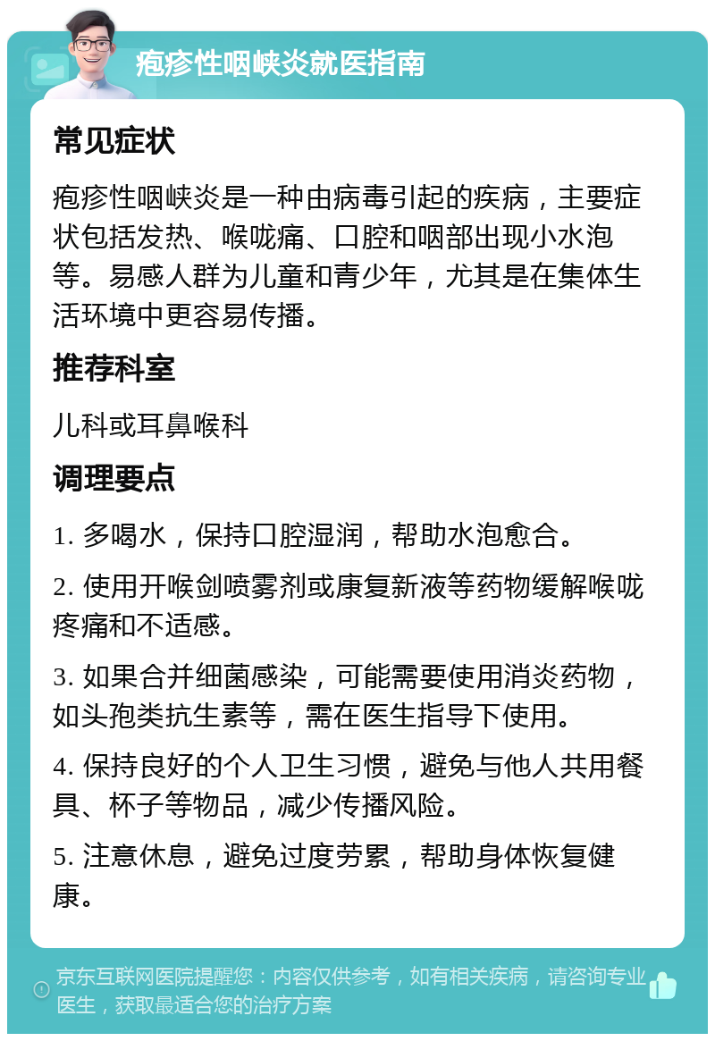 疱疹性咽峡炎就医指南 常见症状 疱疹性咽峡炎是一种由病毒引起的疾病，主要症状包括发热、喉咙痛、口腔和咽部出现小水泡等。易感人群为儿童和青少年，尤其是在集体生活环境中更容易传播。 推荐科室 儿科或耳鼻喉科 调理要点 1. 多喝水，保持口腔湿润，帮助水泡愈合。 2. 使用开喉剑喷雾剂或康复新液等药物缓解喉咙疼痛和不适感。 3. 如果合并细菌感染，可能需要使用消炎药物，如头孢类抗生素等，需在医生指导下使用。 4. 保持良好的个人卫生习惯，避免与他人共用餐具、杯子等物品，减少传播风险。 5. 注意休息，避免过度劳累，帮助身体恢复健康。