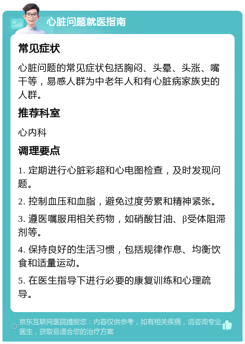 心脏问题就医指南 常见症状 心脏问题的常见症状包括胸闷、头晕、头涨、嘴干等，易感人群为中老年人和有心脏病家族史的人群。 推荐科室 心内科 调理要点 1. 定期进行心脏彩超和心电图检查，及时发现问题。 2. 控制血压和血脂，避免过度劳累和精神紧张。 3. 遵医嘱服用相关药物，如硝酸甘油、β受体阻滞剂等。 4. 保持良好的生活习惯，包括规律作息、均衡饮食和适量运动。 5. 在医生指导下进行必要的康复训练和心理疏导。