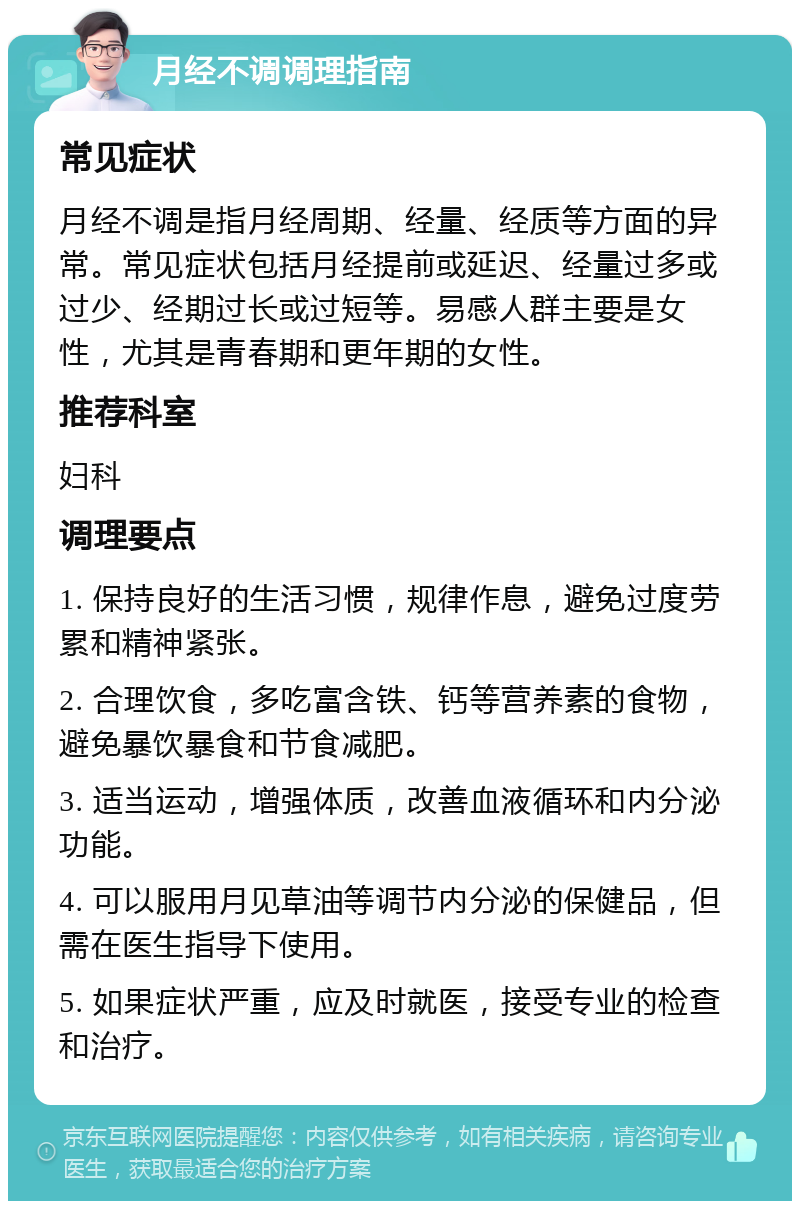 月经不调调理指南 常见症状 月经不调是指月经周期、经量、经质等方面的异常。常见症状包括月经提前或延迟、经量过多或过少、经期过长或过短等。易感人群主要是女性，尤其是青春期和更年期的女性。 推荐科室 妇科 调理要点 1. 保持良好的生活习惯，规律作息，避免过度劳累和精神紧张。 2. 合理饮食，多吃富含铁、钙等营养素的食物，避免暴饮暴食和节食减肥。 3. 适当运动，增强体质，改善血液循环和内分泌功能。 4. 可以服用月见草油等调节内分泌的保健品，但需在医生指导下使用。 5. 如果症状严重，应及时就医，接受专业的检查和治疗。