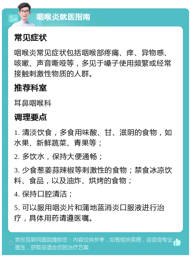 咽喉炎就医指南 常见症状 咽喉炎常见症状包括咽喉部疼痛、痒、异物感、咳嗽、声音嘶哑等，多见于嗓子使用频繁或经常接触刺激性物质的人群。 推荐科室 耳鼻咽喉科 调理要点 1. 清淡饮食，多食用味酸、甘、滋阴的食物，如水果、新鲜蔬菜、青果等； 2. 多饮水，保持大便通畅； 3. 少食葱姜蒜辣椒等刺激性的食物；禁食冰凉饮料、食品，以及油炸、烘烤的食物； 4. 保持口腔清洁； 5. 可以服用咽炎片和蒲地蓝消炎口服液进行治疗，具体用药请遵医嘱。