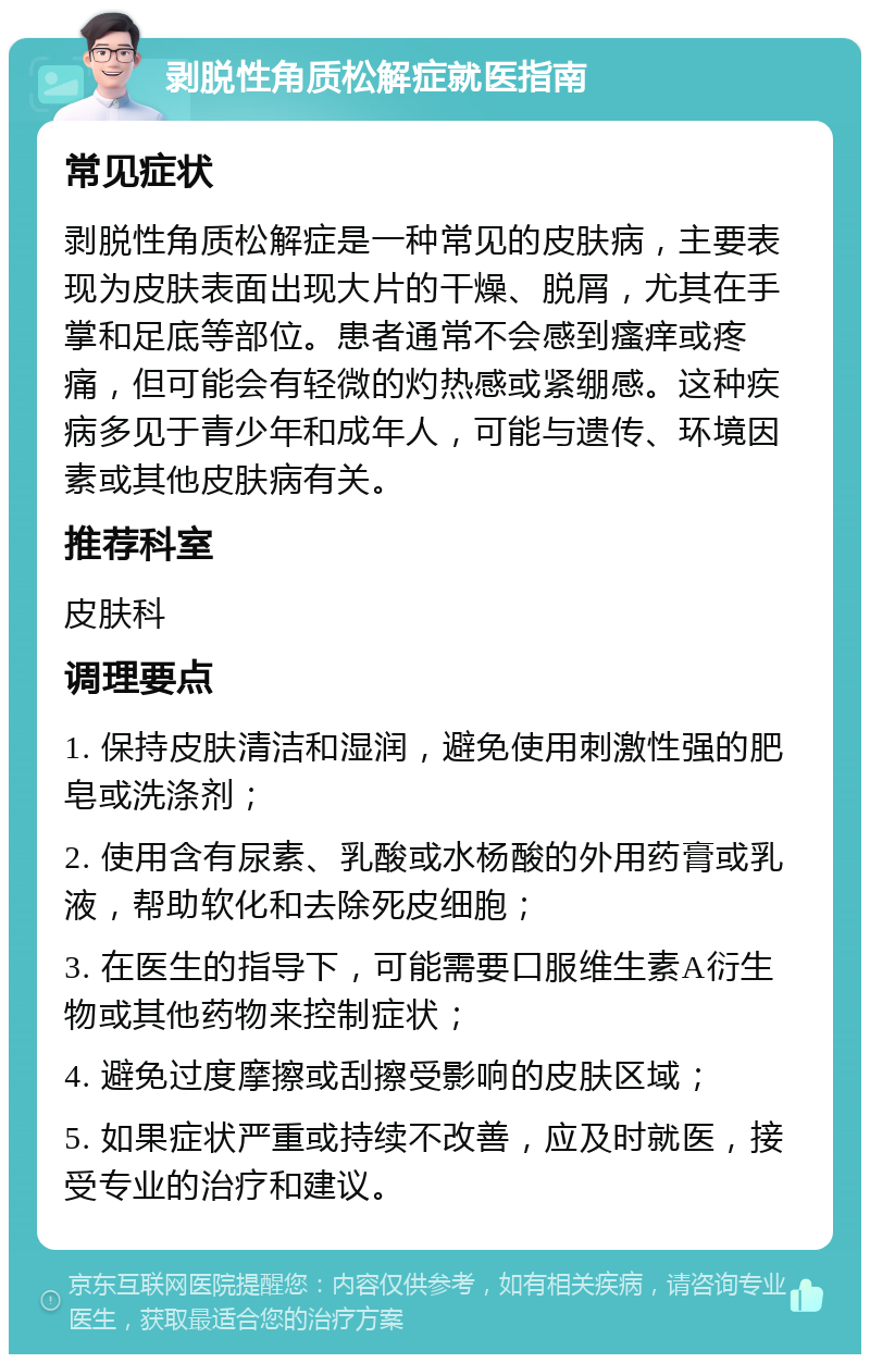 剥脱性角质松解症就医指南 常见症状 剥脱性角质松解症是一种常见的皮肤病，主要表现为皮肤表面出现大片的干燥、脱屑，尤其在手掌和足底等部位。患者通常不会感到瘙痒或疼痛，但可能会有轻微的灼热感或紧绷感。这种疾病多见于青少年和成年人，可能与遗传、环境因素或其他皮肤病有关。 推荐科室 皮肤科 调理要点 1. 保持皮肤清洁和湿润，避免使用刺激性强的肥皂或洗涤剂； 2. 使用含有尿素、乳酸或水杨酸的外用药膏或乳液，帮助软化和去除死皮细胞； 3. 在医生的指导下，可能需要口服维生素A衍生物或其他药物来控制症状； 4. 避免过度摩擦或刮擦受影响的皮肤区域； 5. 如果症状严重或持续不改善，应及时就医，接受专业的治疗和建议。