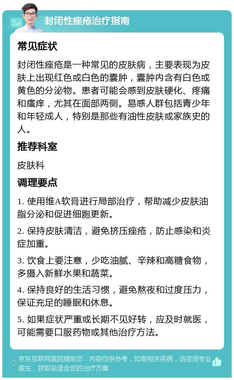 封闭性痤疮治疗指南 常见症状 封闭性痤疮是一种常见的皮肤病，主要表现为皮肤上出现红色或白色的囊肿，囊肿内含有白色或黄色的分泌物。患者可能会感到皮肤硬化、疼痛和瘙痒，尤其在面部两侧。易感人群包括青少年和年轻成人，特别是那些有油性皮肤或家族史的人。 推荐科室 皮肤科 调理要点 1. 使用维A软膏进行局部治疗，帮助减少皮肤油脂分泌和促进细胞更新。 2. 保持皮肤清洁，避免挤压痤疮，防止感染和炎症加重。 3. 饮食上要注意，少吃油腻、辛辣和高糖食物，多摄入新鲜水果和蔬菜。 4. 保持良好的生活习惯，避免熬夜和过度压力，保证充足的睡眠和休息。 5. 如果症状严重或长期不见好转，应及时就医，可能需要口服药物或其他治疗方法。