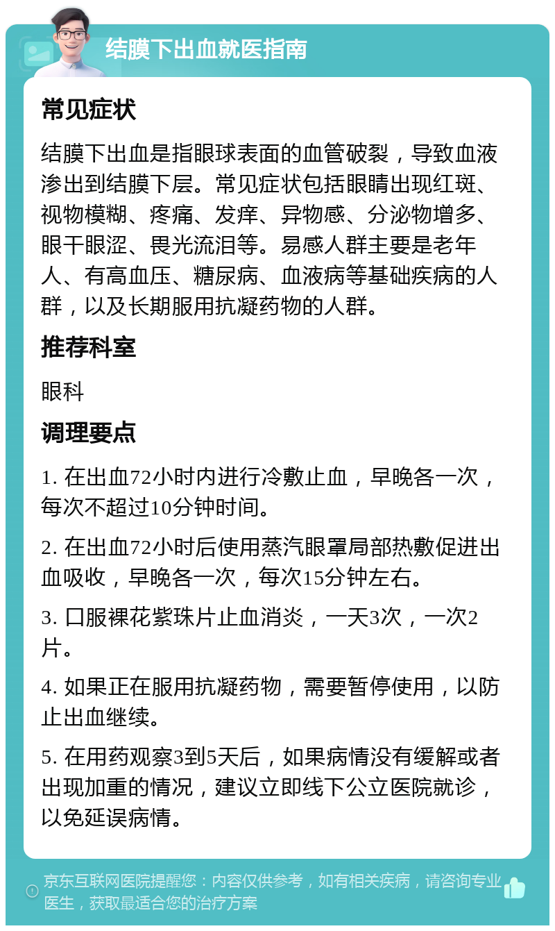 结膜下出血就医指南 常见症状 结膜下出血是指眼球表面的血管破裂，导致血液渗出到结膜下层。常见症状包括眼睛出现红斑、视物模糊、疼痛、发痒、异物感、分泌物增多、眼干眼涩、畏光流泪等。易感人群主要是老年人、有高血压、糖尿病、血液病等基础疾病的人群，以及长期服用抗凝药物的人群。 推荐科室 眼科 调理要点 1. 在出血72小时内进行冷敷止血，早晚各一次，每次不超过10分钟时间。 2. 在出血72小时后使用蒸汽眼罩局部热敷促进出血吸收，早晚各一次，每次15分钟左右。 3. 口服裸花紫珠片止血消炎，一天3次，一次2片。 4. 如果正在服用抗凝药物，需要暂停使用，以防止出血继续。 5. 在用药观察3到5天后，如果病情没有缓解或者出现加重的情况，建议立即线下公立医院就诊，以免延误病情。