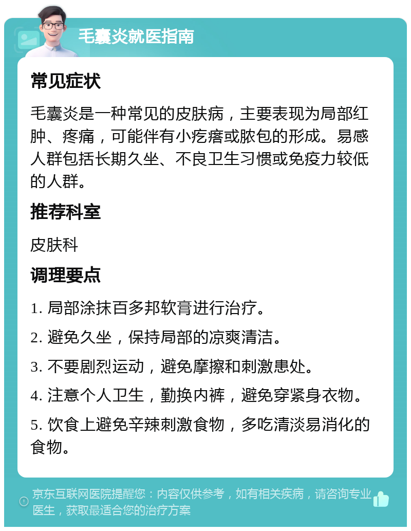 毛囊炎就医指南 常见症状 毛囊炎是一种常见的皮肤病，主要表现为局部红肿、疼痛，可能伴有小疙瘩或脓包的形成。易感人群包括长期久坐、不良卫生习惯或免疫力较低的人群。 推荐科室 皮肤科 调理要点 1. 局部涂抹百多邦软膏进行治疗。 2. 避免久坐，保持局部的凉爽清洁。 3. 不要剧烈运动，避免摩擦和刺激患处。 4. 注意个人卫生，勤换内裤，避免穿紧身衣物。 5. 饮食上避免辛辣刺激食物，多吃清淡易消化的食物。