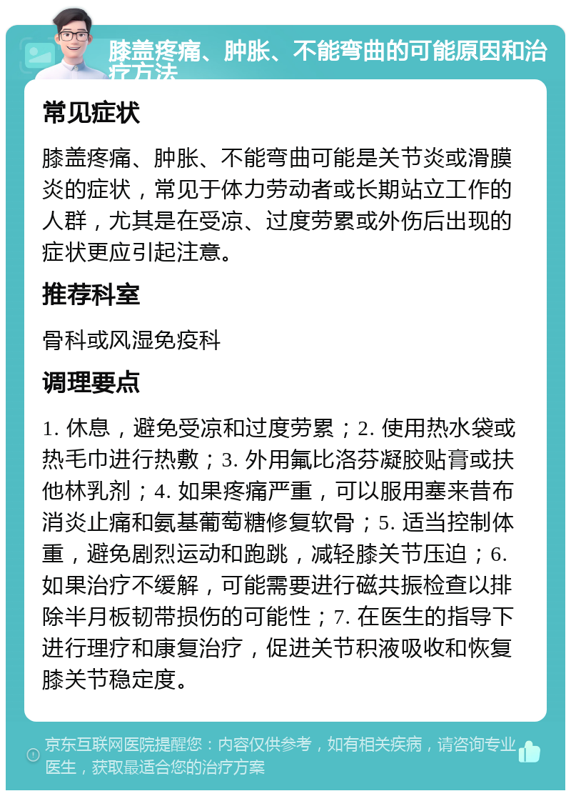 膝盖疼痛、肿胀、不能弯曲的可能原因和治疗方法 常见症状 膝盖疼痛、肿胀、不能弯曲可能是关节炎或滑膜炎的症状，常见于体力劳动者或长期站立工作的人群，尤其是在受凉、过度劳累或外伤后出现的症状更应引起注意。 推荐科室 骨科或风湿免疫科 调理要点 1. 休息，避免受凉和过度劳累；2. 使用热水袋或热毛巾进行热敷；3. 外用氟比洛芬凝胶贴膏或扶他林乳剂；4. 如果疼痛严重，可以服用塞来昔布消炎止痛和氨基葡萄糖修复软骨；5. 适当控制体重，避免剧烈运动和跑跳，减轻膝关节压迫；6. 如果治疗不缓解，可能需要进行磁共振检查以排除半月板韧带损伤的可能性；7. 在医生的指导下进行理疗和康复治疗，促进关节积液吸收和恢复膝关节稳定度。