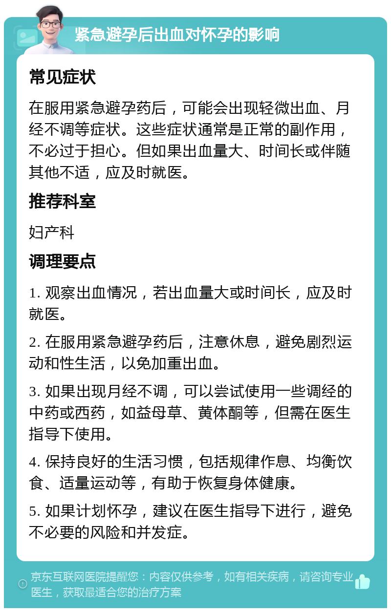 紧急避孕后出血对怀孕的影响 常见症状 在服用紧急避孕药后，可能会出现轻微出血、月经不调等症状。这些症状通常是正常的副作用，不必过于担心。但如果出血量大、时间长或伴随其他不适，应及时就医。 推荐科室 妇产科 调理要点 1. 观察出血情况，若出血量大或时间长，应及时就医。 2. 在服用紧急避孕药后，注意休息，避免剧烈运动和性生活，以免加重出血。 3. 如果出现月经不调，可以尝试使用一些调经的中药或西药，如益母草、黄体酮等，但需在医生指导下使用。 4. 保持良好的生活习惯，包括规律作息、均衡饮食、适量运动等，有助于恢复身体健康。 5. 如果计划怀孕，建议在医生指导下进行，避免不必要的风险和并发症。