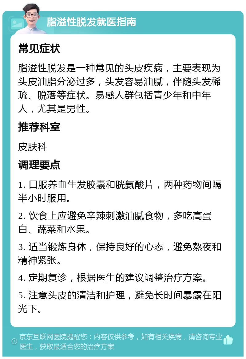 脂溢性脱发就医指南 常见症状 脂溢性脱发是一种常见的头皮疾病，主要表现为头皮油脂分泌过多，头发容易油腻，伴随头发稀疏、脱落等症状。易感人群包括青少年和中年人，尤其是男性。 推荐科室 皮肤科 调理要点 1. 口服养血生发胶囊和胱氨酸片，两种药物间隔半小时服用。 2. 饮食上应避免辛辣刺激油腻食物，多吃高蛋白、蔬菜和水果。 3. 适当锻炼身体，保持良好的心态，避免熬夜和精神紧张。 4. 定期复诊，根据医生的建议调整治疗方案。 5. 注意头皮的清洁和护理，避免长时间暴露在阳光下。