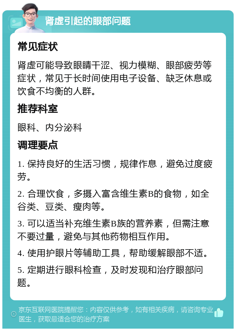 肾虚引起的眼部问题 常见症状 肾虚可能导致眼睛干涩、视力模糊、眼部疲劳等症状，常见于长时间使用电子设备、缺乏休息或饮食不均衡的人群。 推荐科室 眼科、内分泌科 调理要点 1. 保持良好的生活习惯，规律作息，避免过度疲劳。 2. 合理饮食，多摄入富含维生素B的食物，如全谷类、豆类、瘦肉等。 3. 可以适当补充维生素B族的营养素，但需注意不要过量，避免与其他药物相互作用。 4. 使用护眼片等辅助工具，帮助缓解眼部不适。 5. 定期进行眼科检查，及时发现和治疗眼部问题。