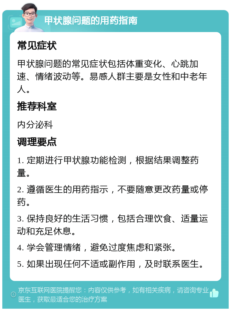 甲状腺问题的用药指南 常见症状 甲状腺问题的常见症状包括体重变化、心跳加速、情绪波动等。易感人群主要是女性和中老年人。 推荐科室 内分泌科 调理要点 1. 定期进行甲状腺功能检测，根据结果调整药量。 2. 遵循医生的用药指示，不要随意更改药量或停药。 3. 保持良好的生活习惯，包括合理饮食、适量运动和充足休息。 4. 学会管理情绪，避免过度焦虑和紧张。 5. 如果出现任何不适或副作用，及时联系医生。