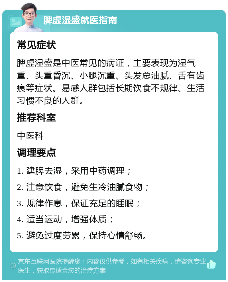 脾虚湿盛就医指南 常见症状 脾虚湿盛是中医常见的病证，主要表现为湿气重、头重昏沉、小腿沉重、头发总油腻、舌有齿痕等症状。易感人群包括长期饮食不规律、生活习惯不良的人群。 推荐科室 中医科 调理要点 1. 建脾去湿，采用中药调理； 2. 注意饮食，避免生冷油腻食物； 3. 规律作息，保证充足的睡眠； 4. 适当运动，增强体质； 5. 避免过度劳累，保持心情舒畅。