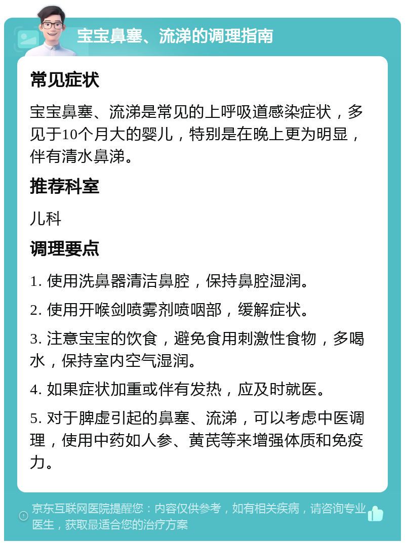 宝宝鼻塞、流涕的调理指南 常见症状 宝宝鼻塞、流涕是常见的上呼吸道感染症状，多见于10个月大的婴儿，特别是在晚上更为明显，伴有清水鼻涕。 推荐科室 儿科 调理要点 1. 使用洗鼻器清洁鼻腔，保持鼻腔湿润。 2. 使用开喉剑喷雾剂喷咽部，缓解症状。 3. 注意宝宝的饮食，避免食用刺激性食物，多喝水，保持室内空气湿润。 4. 如果症状加重或伴有发热，应及时就医。 5. 对于脾虚引起的鼻塞、流涕，可以考虑中医调理，使用中药如人参、黄芪等来增强体质和免疫力。