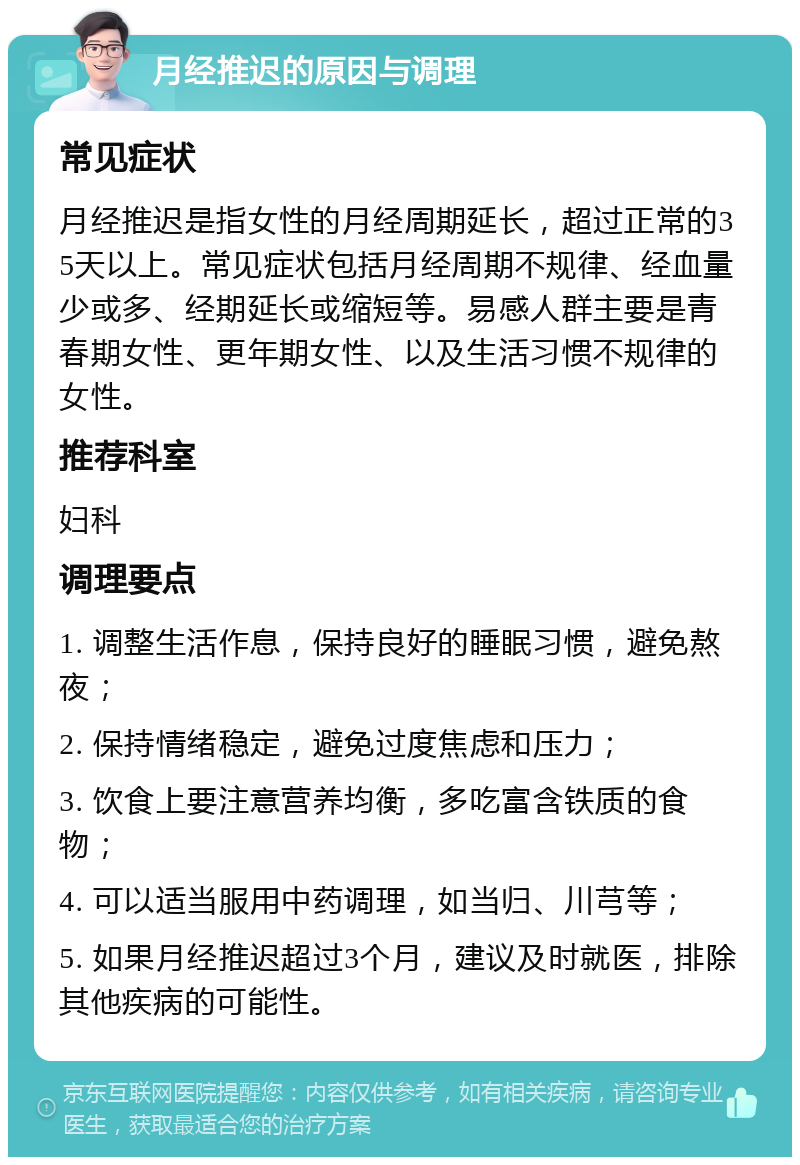 月经推迟的原因与调理 常见症状 月经推迟是指女性的月经周期延长，超过正常的35天以上。常见症状包括月经周期不规律、经血量少或多、经期延长或缩短等。易感人群主要是青春期女性、更年期女性、以及生活习惯不规律的女性。 推荐科室 妇科 调理要点 1. 调整生活作息，保持良好的睡眠习惯，避免熬夜； 2. 保持情绪稳定，避免过度焦虑和压力； 3. 饮食上要注意营养均衡，多吃富含铁质的食物； 4. 可以适当服用中药调理，如当归、川芎等； 5. 如果月经推迟超过3个月，建议及时就医，排除其他疾病的可能性。