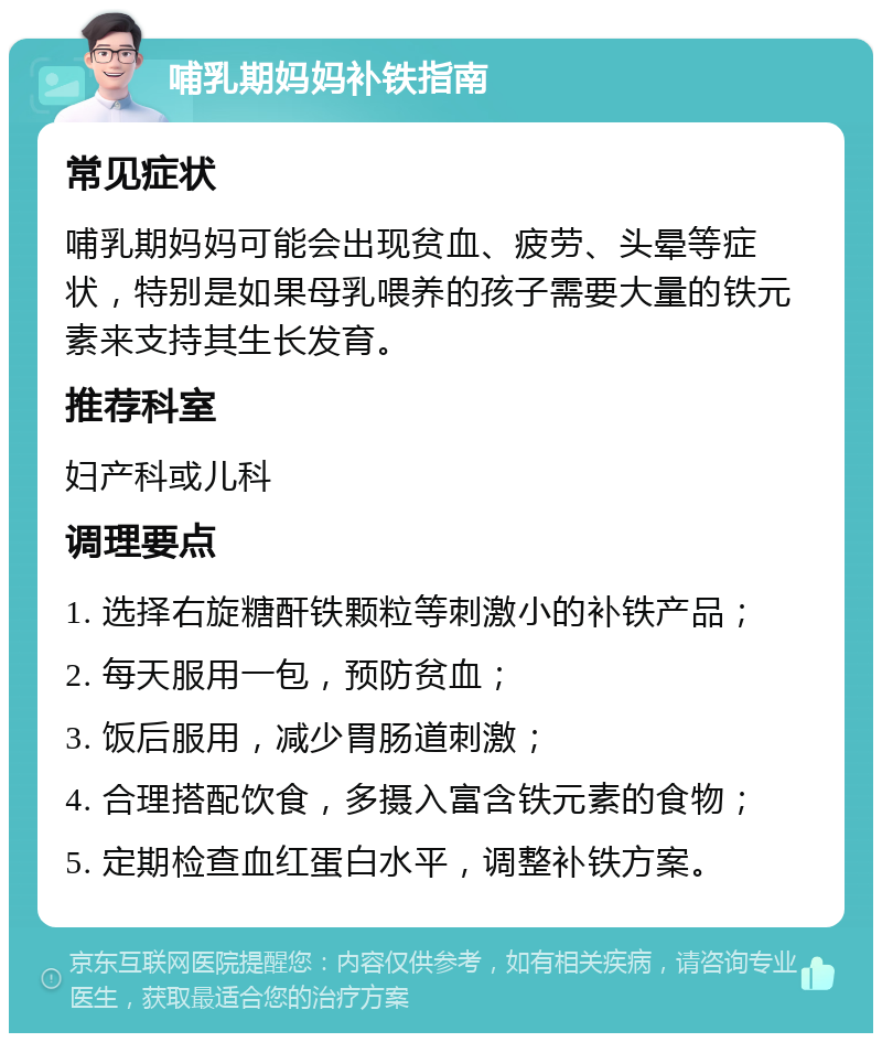 哺乳期妈妈补铁指南 常见症状 哺乳期妈妈可能会出现贫血、疲劳、头晕等症状，特别是如果母乳喂养的孩子需要大量的铁元素来支持其生长发育。 推荐科室 妇产科或儿科 调理要点 1. 选择右旋糖酐铁颗粒等刺激小的补铁产品； 2. 每天服用一包，预防贫血； 3. 饭后服用，减少胃肠道刺激； 4. 合理搭配饮食，多摄入富含铁元素的食物； 5. 定期检查血红蛋白水平，调整补铁方案。