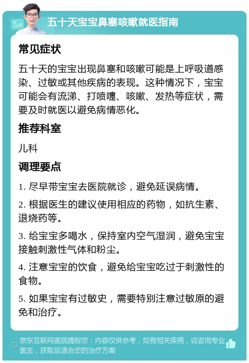 五十天宝宝鼻塞咳嗽就医指南 常见症状 五十天的宝宝出现鼻塞和咳嗽可能是上呼吸道感染、过敏或其他疾病的表现。这种情况下，宝宝可能会有流涕、打喷嚏、咳嗽、发热等症状，需要及时就医以避免病情恶化。 推荐科室 儿科 调理要点 1. 尽早带宝宝去医院就诊，避免延误病情。 2. 根据医生的建议使用相应的药物，如抗生素、退烧药等。 3. 给宝宝多喝水，保持室内空气湿润，避免宝宝接触刺激性气体和粉尘。 4. 注意宝宝的饮食，避免给宝宝吃过于刺激性的食物。 5. 如果宝宝有过敏史，需要特别注意过敏原的避免和治疗。