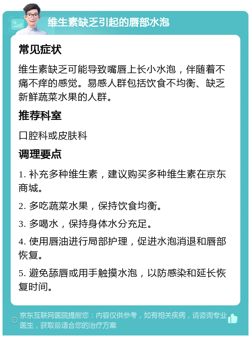 维生素缺乏引起的唇部水泡 常见症状 维生素缺乏可能导致嘴唇上长小水泡，伴随着不痛不痒的感觉。易感人群包括饮食不均衡、缺乏新鲜蔬菜水果的人群。 推荐科室 口腔科或皮肤科 调理要点 1. 补充多种维生素，建议购买多种维生素在京东商城。 2. 多吃蔬菜水果，保持饮食均衡。 3. 多喝水，保持身体水分充足。 4. 使用唇油进行局部护理，促进水泡消退和唇部恢复。 5. 避免舔唇或用手触摸水泡，以防感染和延长恢复时间。