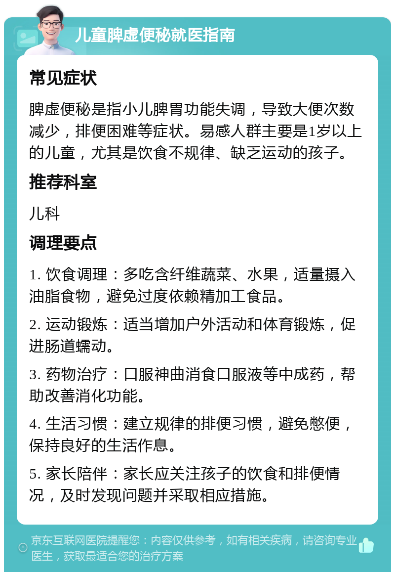 儿童脾虚便秘就医指南 常见症状 脾虚便秘是指小儿脾胃功能失调，导致大便次数减少，排便困难等症状。易感人群主要是1岁以上的儿童，尤其是饮食不规律、缺乏运动的孩子。 推荐科室 儿科 调理要点 1. 饮食调理：多吃含纤维蔬菜、水果，适量摄入油脂食物，避免过度依赖精加工食品。 2. 运动锻炼：适当增加户外活动和体育锻炼，促进肠道蠕动。 3. 药物治疗：口服神曲消食口服液等中成药，帮助改善消化功能。 4. 生活习惯：建立规律的排便习惯，避免憋便，保持良好的生活作息。 5. 家长陪伴：家长应关注孩子的饮食和排便情况，及时发现问题并采取相应措施。