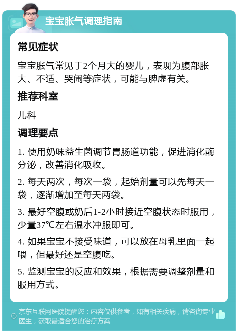 宝宝胀气调理指南 常见症状 宝宝胀气常见于2个月大的婴儿，表现为腹部胀大、不适、哭闹等症状，可能与脾虚有关。 推荐科室 儿科 调理要点 1. 使用奶味益生菌调节胃肠道功能，促进消化酶分泌，改善消化吸收。 2. 每天两次，每次一袋，起始剂量可以先每天一袋，逐渐增加至每天两袋。 3. 最好空腹或奶后1-2小时接近空腹状态时服用，少量37℃左右温水冲服即可。 4. 如果宝宝不接受味道，可以放在母乳里面一起喂，但最好还是空腹吃。 5. 监测宝宝的反应和效果，根据需要调整剂量和服用方式。