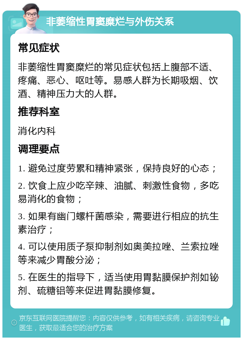 非萎缩性胃窦糜烂与外伤关系 常见症状 非萎缩性胃窦糜烂的常见症状包括上腹部不适、疼痛、恶心、呕吐等。易感人群为长期吸烟、饮酒、精神压力大的人群。 推荐科室 消化内科 调理要点 1. 避免过度劳累和精神紧张，保持良好的心态； 2. 饮食上应少吃辛辣、油腻、刺激性食物，多吃易消化的食物； 3. 如果有幽门螺杆菌感染，需要进行相应的抗生素治疗； 4. 可以使用质子泵抑制剂如奥美拉唑、兰索拉唑等来减少胃酸分泌； 5. 在医生的指导下，适当使用胃黏膜保护剂如铋剂、硫糖铝等来促进胃黏膜修复。