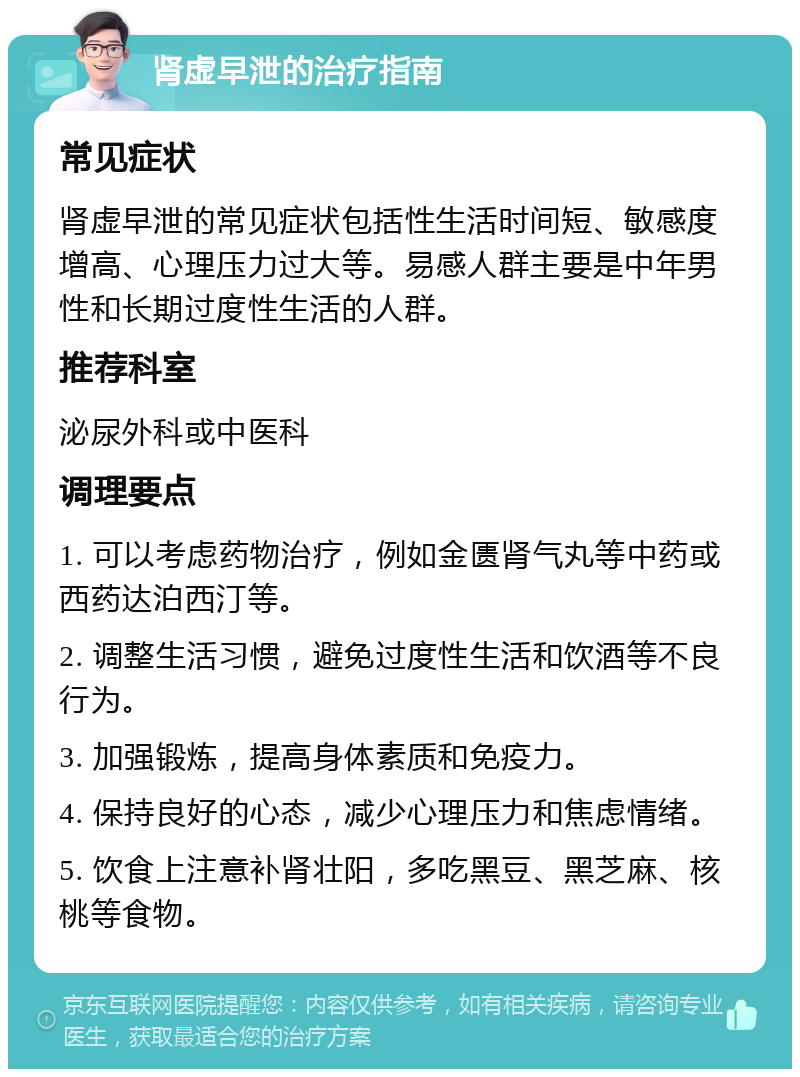 肾虚早泄的治疗指南 常见症状 肾虚早泄的常见症状包括性生活时间短、敏感度增高、心理压力过大等。易感人群主要是中年男性和长期过度性生活的人群。 推荐科室 泌尿外科或中医科 调理要点 1. 可以考虑药物治疗，例如金匮肾气丸等中药或西药达泊西汀等。 2. 调整生活习惯，避免过度性生活和饮酒等不良行为。 3. 加强锻炼，提高身体素质和免疫力。 4. 保持良好的心态，减少心理压力和焦虑情绪。 5. 饮食上注意补肾壮阳，多吃黑豆、黑芝麻、核桃等食物。