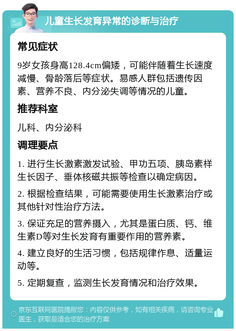 儿童生长发育异常的诊断与治疗 常见症状 9岁女孩身高128.4cm偏矮，可能伴随着生长速度减慢、骨龄落后等症状。易感人群包括遗传因素、营养不良、内分泌失调等情况的儿童。 推荐科室 儿科、内分泌科 调理要点 1. 进行生长激素激发试验、甲功五项、胰岛素样生长因子、垂体核磁共振等检查以确定病因。 2. 根据检查结果，可能需要使用生长激素治疗或其他针对性治疗方法。 3. 保证充足的营养摄入，尤其是蛋白质、钙、维生素D等对生长发育有重要作用的营养素。 4. 建立良好的生活习惯，包括规律作息、适量运动等。 5. 定期复查，监测生长发育情况和治疗效果。