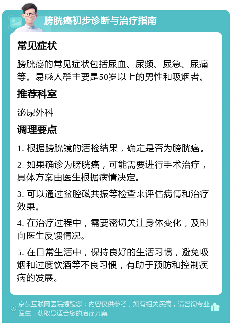 膀胱癌初步诊断与治疗指南 常见症状 膀胱癌的常见症状包括尿血、尿频、尿急、尿痛等。易感人群主要是50岁以上的男性和吸烟者。 推荐科室 泌尿外科 调理要点 1. 根据膀胱镜的活检结果，确定是否为膀胱癌。 2. 如果确诊为膀胱癌，可能需要进行手术治疗，具体方案由医生根据病情决定。 3. 可以通过盆腔磁共振等检查来评估病情和治疗效果。 4. 在治疗过程中，需要密切关注身体变化，及时向医生反馈情况。 5. 在日常生活中，保持良好的生活习惯，避免吸烟和过度饮酒等不良习惯，有助于预防和控制疾病的发展。