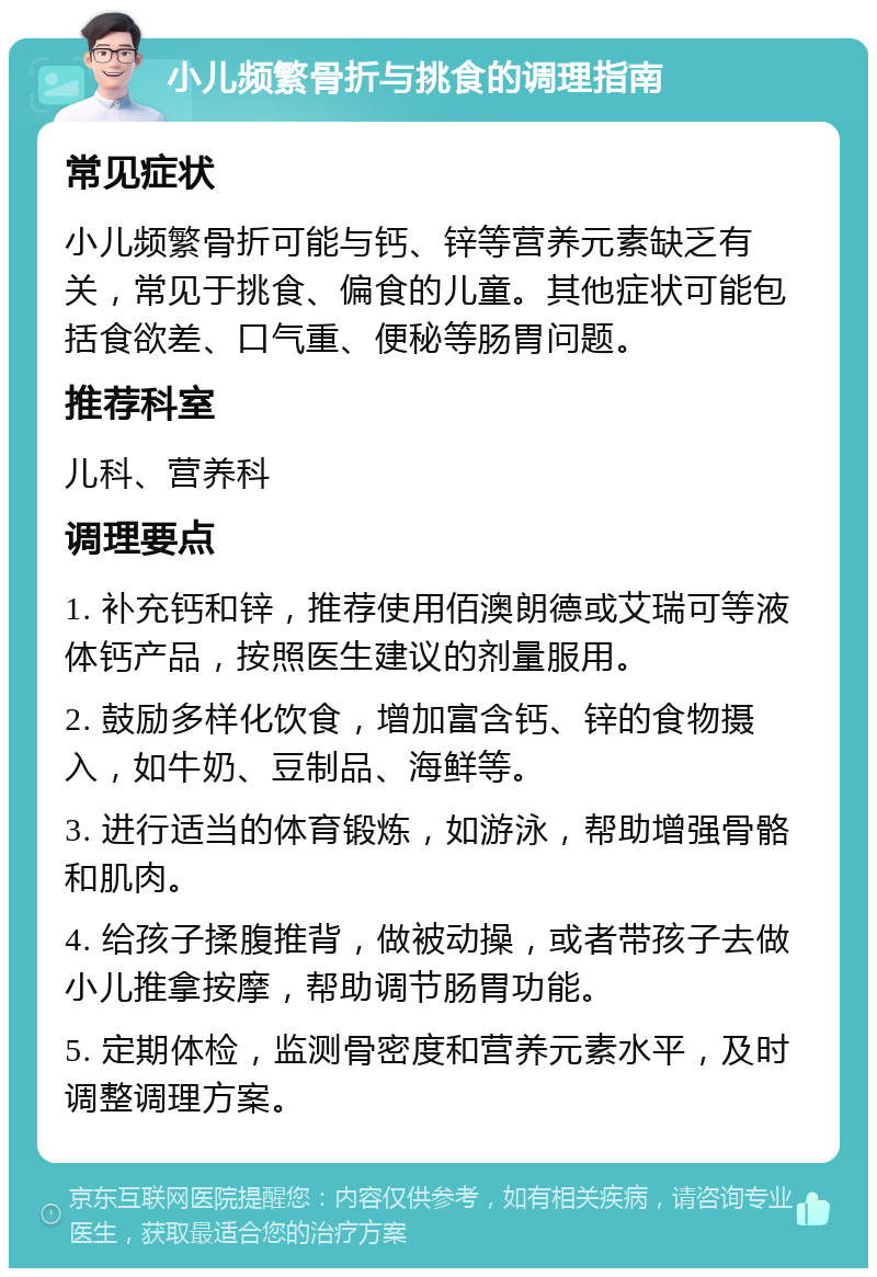 小儿频繁骨折与挑食的调理指南 常见症状 小儿频繁骨折可能与钙、锌等营养元素缺乏有关，常见于挑食、偏食的儿童。其他症状可能包括食欲差、口气重、便秘等肠胃问题。 推荐科室 儿科、营养科 调理要点 1. 补充钙和锌，推荐使用佰澳朗德或艾瑞可等液体钙产品，按照医生建议的剂量服用。 2. 鼓励多样化饮食，增加富含钙、锌的食物摄入，如牛奶、豆制品、海鲜等。 3. 进行适当的体育锻炼，如游泳，帮助增强骨骼和肌肉。 4. 给孩子揉腹推背，做被动操，或者带孩子去做小儿推拿按摩，帮助调节肠胃功能。 5. 定期体检，监测骨密度和营养元素水平，及时调整调理方案。