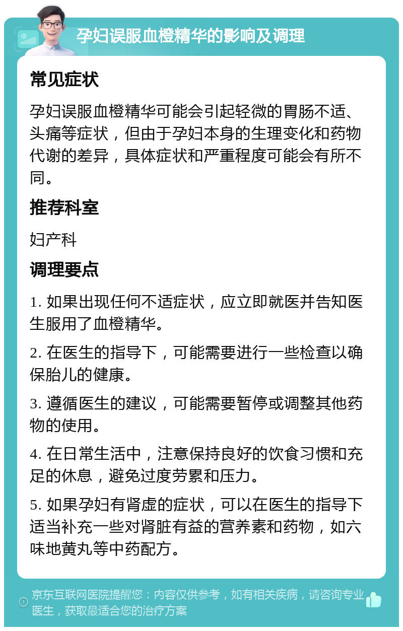 孕妇误服血橙精华的影响及调理 常见症状 孕妇误服血橙精华可能会引起轻微的胃肠不适、头痛等症状，但由于孕妇本身的生理变化和药物代谢的差异，具体症状和严重程度可能会有所不同。 推荐科室 妇产科 调理要点 1. 如果出现任何不适症状，应立即就医并告知医生服用了血橙精华。 2. 在医生的指导下，可能需要进行一些检查以确保胎儿的健康。 3. 遵循医生的建议，可能需要暂停或调整其他药物的使用。 4. 在日常生活中，注意保持良好的饮食习惯和充足的休息，避免过度劳累和压力。 5. 如果孕妇有肾虚的症状，可以在医生的指导下适当补充一些对肾脏有益的营养素和药物，如六味地黄丸等中药配方。