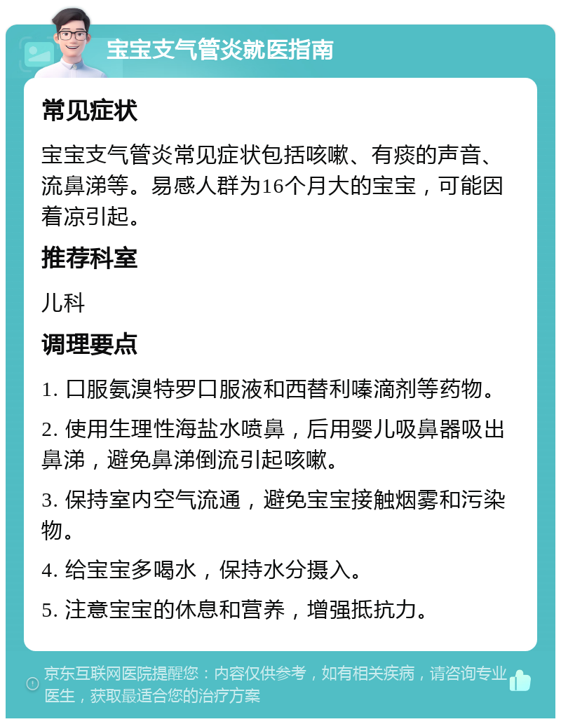 宝宝支气管炎就医指南 常见症状 宝宝支气管炎常见症状包括咳嗽、有痰的声音、流鼻涕等。易感人群为16个月大的宝宝，可能因着凉引起。 推荐科室 儿科 调理要点 1. 口服氨溴特罗口服液和西替利嗪滴剂等药物。 2. 使用生理性海盐水喷鼻，后用婴儿吸鼻器吸出鼻涕，避免鼻涕倒流引起咳嗽。 3. 保持室内空气流通，避免宝宝接触烟雾和污染物。 4. 给宝宝多喝水，保持水分摄入。 5. 注意宝宝的休息和营养，增强抵抗力。