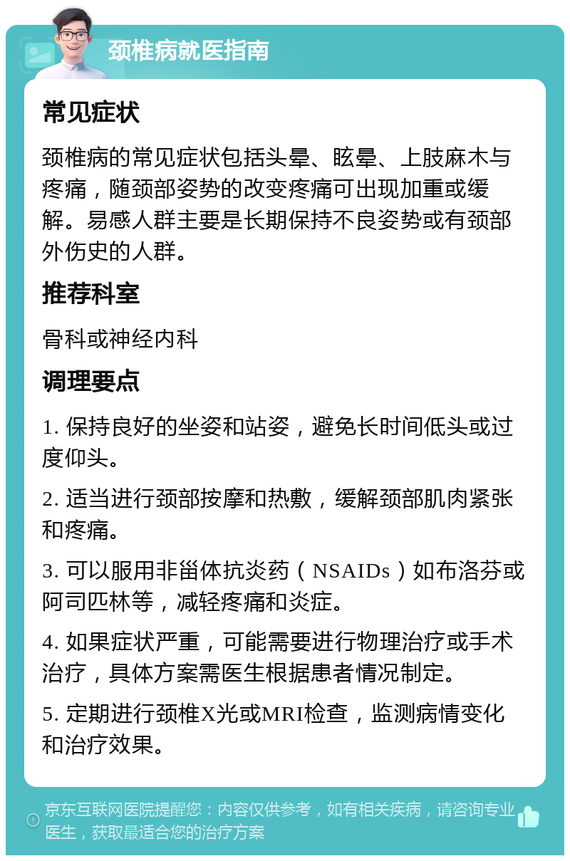 颈椎病就医指南 常见症状 颈椎病的常见症状包括头晕、眩晕、上肢麻木与疼痛，随颈部姿势的改变疼痛可出现加重或缓解。易感人群主要是长期保持不良姿势或有颈部外伤史的人群。 推荐科室 骨科或神经内科 调理要点 1. 保持良好的坐姿和站姿，避免长时间低头或过度仰头。 2. 适当进行颈部按摩和热敷，缓解颈部肌肉紧张和疼痛。 3. 可以服用非甾体抗炎药（NSAIDs）如布洛芬或阿司匹林等，减轻疼痛和炎症。 4. 如果症状严重，可能需要进行物理治疗或手术治疗，具体方案需医生根据患者情况制定。 5. 定期进行颈椎X光或MRI检查，监测病情变化和治疗效果。