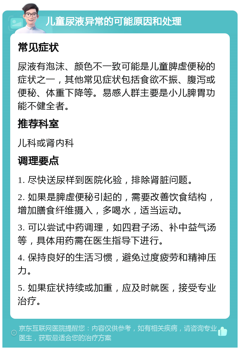 儿童尿液异常的可能原因和处理 常见症状 尿液有泡沫、颜色不一致可能是儿童脾虚便秘的症状之一，其他常见症状包括食欲不振、腹泻或便秘、体重下降等。易感人群主要是小儿脾胃功能不健全者。 推荐科室 儿科或肾内科 调理要点 1. 尽快送尿样到医院化验，排除肾脏问题。 2. 如果是脾虚便秘引起的，需要改善饮食结构，增加膳食纤维摄入，多喝水，适当运动。 3. 可以尝试中药调理，如四君子汤、补中益气汤等，具体用药需在医生指导下进行。 4. 保持良好的生活习惯，避免过度疲劳和精神压力。 5. 如果症状持续或加重，应及时就医，接受专业治疗。