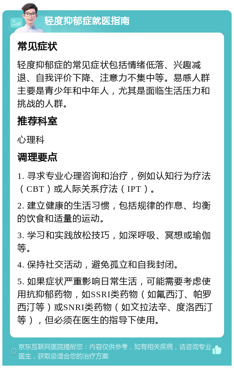 轻度抑郁症就医指南 常见症状 轻度抑郁症的常见症状包括情绪低落、兴趣减退、自我评价下降、注意力不集中等。易感人群主要是青少年和中年人，尤其是面临生活压力和挑战的人群。 推荐科室 心理科 调理要点 1. 寻求专业心理咨询和治疗，例如认知行为疗法（CBT）或人际关系疗法（IPT）。 2. 建立健康的生活习惯，包括规律的作息、均衡的饮食和适量的运动。 3. 学习和实践放松技巧，如深呼吸、冥想或瑜伽等。 4. 保持社交活动，避免孤立和自我封闭。 5. 如果症状严重影响日常生活，可能需要考虑使用抗抑郁药物，如SSRI类药物（如氟西汀、帕罗西汀等）或SNRI类药物（如文拉法辛、度洛西汀等），但必须在医生的指导下使用。