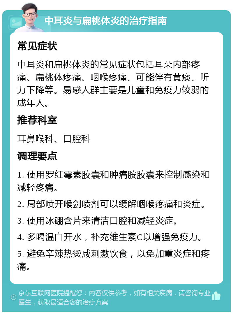 中耳炎与扁桃体炎的治疗指南 常见症状 中耳炎和扁桃体炎的常见症状包括耳朵内部疼痛、扁桃体疼痛、咽喉疼痛、可能伴有黄痰、听力下降等。易感人群主要是儿童和免疫力较弱的成年人。 推荐科室 耳鼻喉科、口腔科 调理要点 1. 使用罗红霉素胶囊和肿痛胺胶囊来控制感染和减轻疼痛。 2. 局部喷开喉剑喷剂可以缓解咽喉疼痛和炎症。 3. 使用冰硼含片来清洁口腔和减轻炎症。 4. 多喝温白开水，补充维生素C以增强免疫力。 5. 避免辛辣热烫咸刺激饮食，以免加重炎症和疼痛。