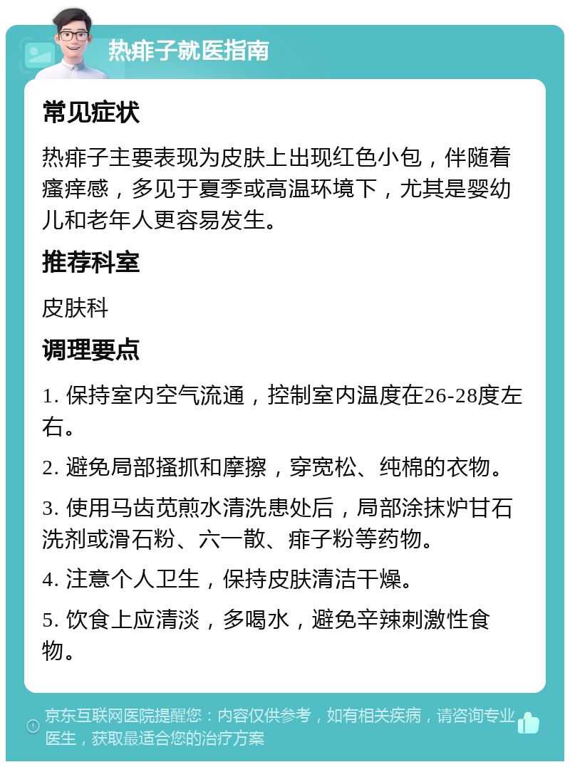 热痱子就医指南 常见症状 热痱子主要表现为皮肤上出现红色小包，伴随着瘙痒感，多见于夏季或高温环境下，尤其是婴幼儿和老年人更容易发生。 推荐科室 皮肤科 调理要点 1. 保持室内空气流通，控制室内温度在26-28度左右。 2. 避免局部搔抓和摩擦，穿宽松、纯棉的衣物。 3. 使用马齿苋煎水清洗患处后，局部涂抹炉甘石洗剂或滑石粉、六一散、痱子粉等药物。 4. 注意个人卫生，保持皮肤清洁干燥。 5. 饮食上应清淡，多喝水，避免辛辣刺激性食物。