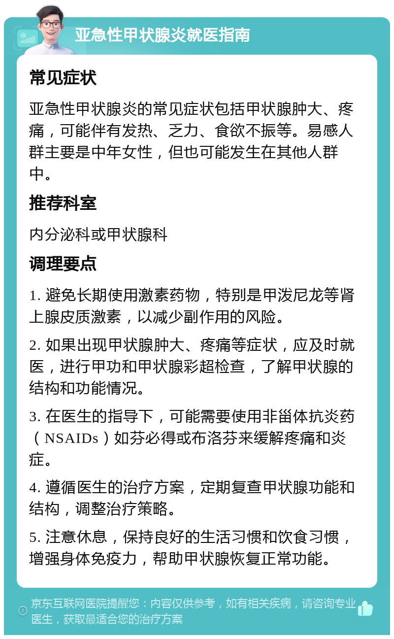 亚急性甲状腺炎就医指南 常见症状 亚急性甲状腺炎的常见症状包括甲状腺肿大、疼痛，可能伴有发热、乏力、食欲不振等。易感人群主要是中年女性，但也可能发生在其他人群中。 推荐科室 内分泌科或甲状腺科 调理要点 1. 避免长期使用激素药物，特别是甲泼尼龙等肾上腺皮质激素，以减少副作用的风险。 2. 如果出现甲状腺肿大、疼痛等症状，应及时就医，进行甲功和甲状腺彩超检查，了解甲状腺的结构和功能情况。 3. 在医生的指导下，可能需要使用非甾体抗炎药（NSAIDs）如芬必得或布洛芬来缓解疼痛和炎症。 4. 遵循医生的治疗方案，定期复查甲状腺功能和结构，调整治疗策略。 5. 注意休息，保持良好的生活习惯和饮食习惯，增强身体免疫力，帮助甲状腺恢复正常功能。