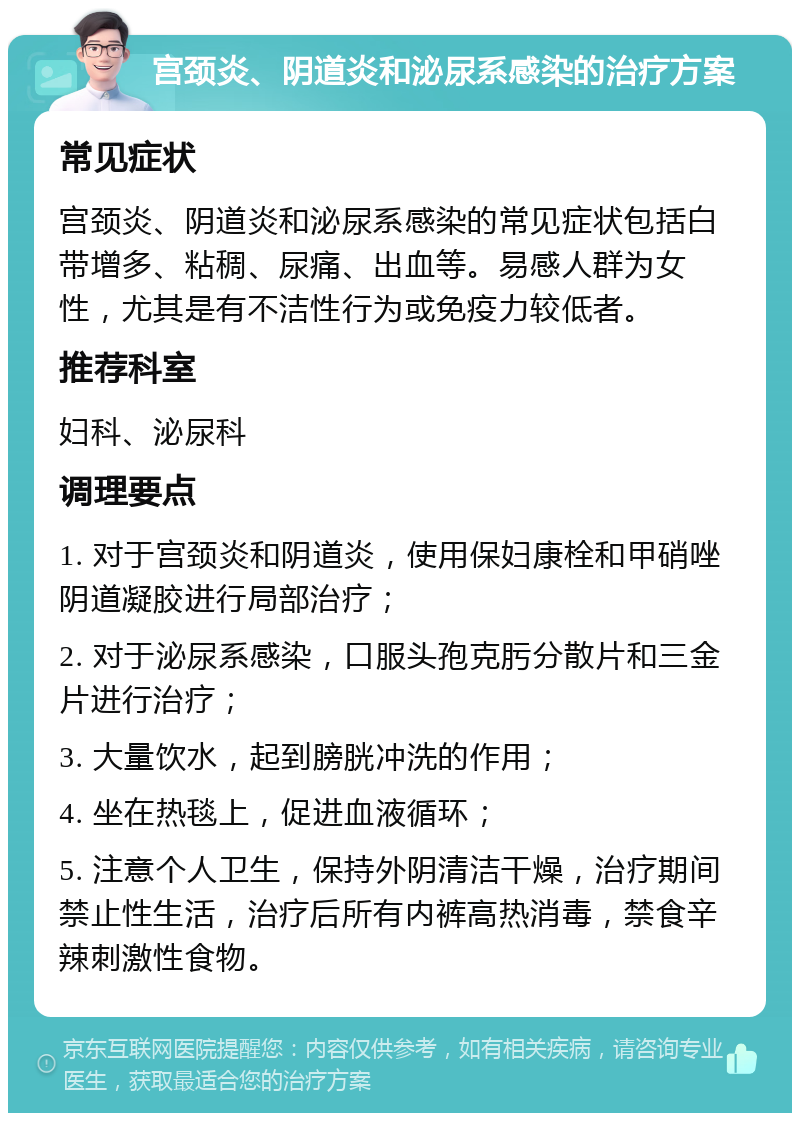 宫颈炎、阴道炎和泌尿系感染的治疗方案 常见症状 宫颈炎、阴道炎和泌尿系感染的常见症状包括白带增多、粘稠、尿痛、出血等。易感人群为女性，尤其是有不洁性行为或免疫力较低者。 推荐科室 妇科、泌尿科 调理要点 1. 对于宫颈炎和阴道炎，使用保妇康栓和甲硝唑阴道凝胶进行局部治疗； 2. 对于泌尿系感染，口服头孢克肟分散片和三金片进行治疗； 3. 大量饮水，起到膀胱冲洗的作用； 4. 坐在热毯上，促进血液循环； 5. 注意个人卫生，保持外阴清洁干燥，治疗期间禁止性生活，治疗后所有内裤高热消毒，禁食辛辣刺激性食物。