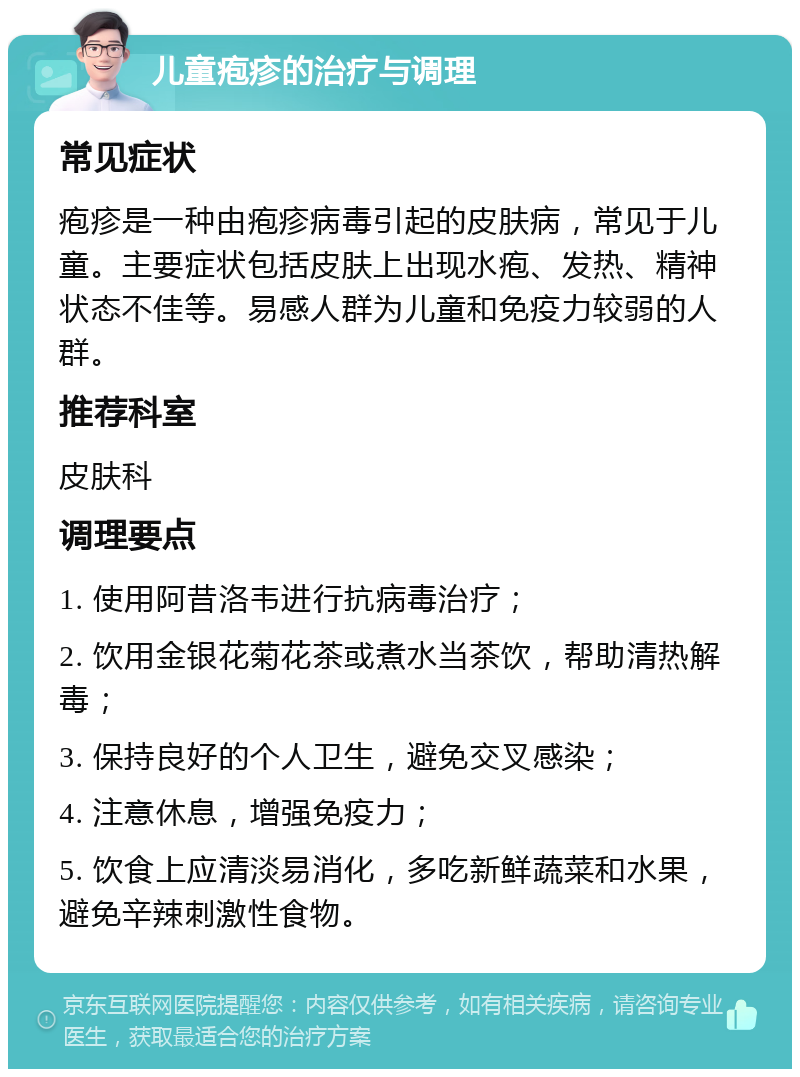 儿童疱疹的治疗与调理 常见症状 疱疹是一种由疱疹病毒引起的皮肤病，常见于儿童。主要症状包括皮肤上出现水疱、发热、精神状态不佳等。易感人群为儿童和免疫力较弱的人群。 推荐科室 皮肤科 调理要点 1. 使用阿昔洛韦进行抗病毒治疗； 2. 饮用金银花菊花茶或煮水当茶饮，帮助清热解毒； 3. 保持良好的个人卫生，避免交叉感染； 4. 注意休息，增强免疫力； 5. 饮食上应清淡易消化，多吃新鲜蔬菜和水果，避免辛辣刺激性食物。