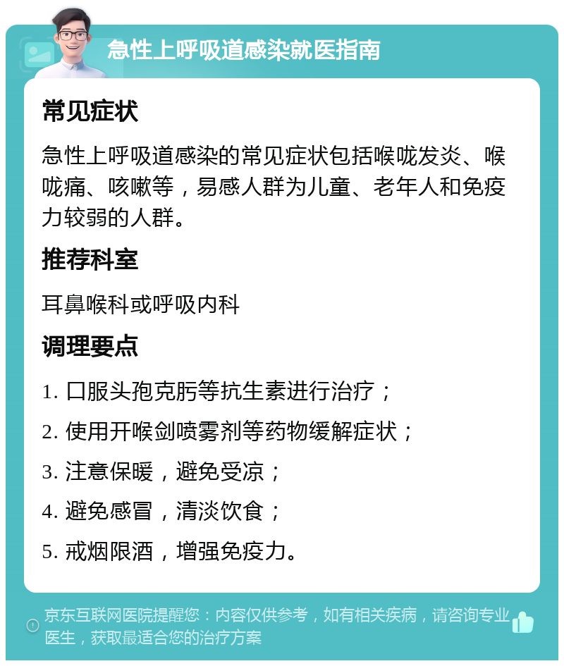 急性上呼吸道感染就医指南 常见症状 急性上呼吸道感染的常见症状包括喉咙发炎、喉咙痛、咳嗽等，易感人群为儿童、老年人和免疫力较弱的人群。 推荐科室 耳鼻喉科或呼吸内科 调理要点 1. 口服头孢克肟等抗生素进行治疗； 2. 使用开喉剑喷雾剂等药物缓解症状； 3. 注意保暖，避免受凉； 4. 避免感冒，清淡饮食； 5. 戒烟限酒，增强免疫力。