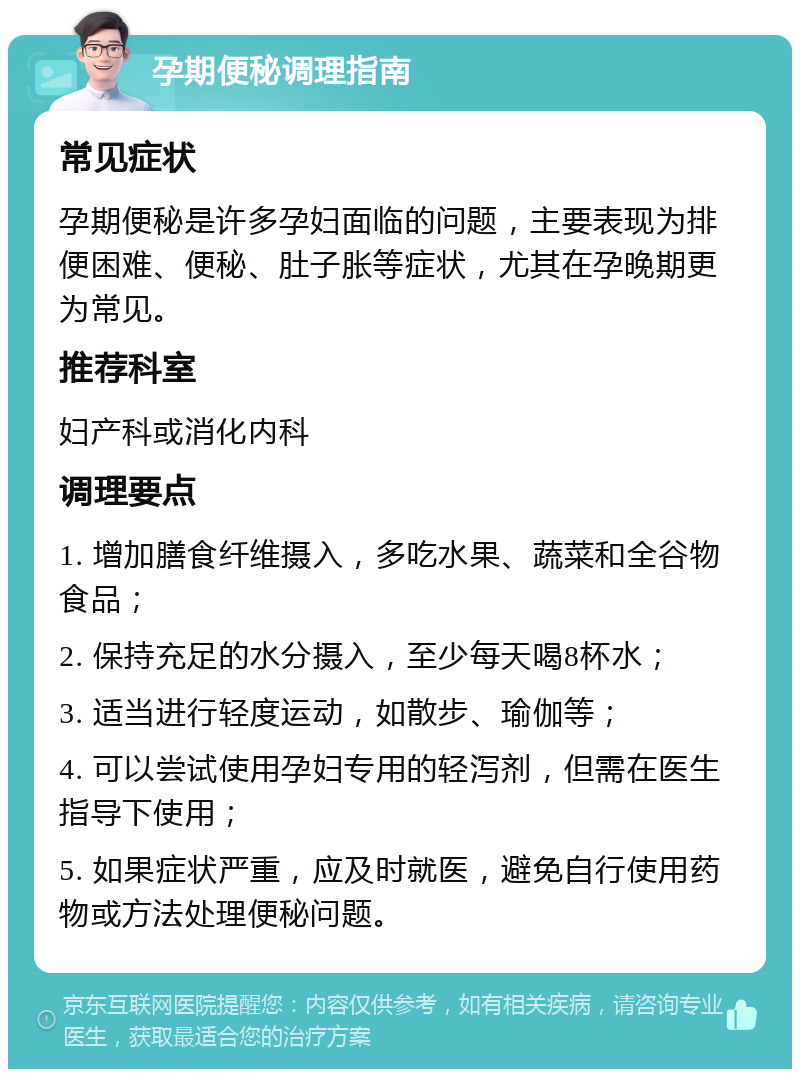 孕期便秘调理指南 常见症状 孕期便秘是许多孕妇面临的问题，主要表现为排便困难、便秘、肚子胀等症状，尤其在孕晚期更为常见。 推荐科室 妇产科或消化内科 调理要点 1. 增加膳食纤维摄入，多吃水果、蔬菜和全谷物食品； 2. 保持充足的水分摄入，至少每天喝8杯水； 3. 适当进行轻度运动，如散步、瑜伽等； 4. 可以尝试使用孕妇专用的轻泻剂，但需在医生指导下使用； 5. 如果症状严重，应及时就医，避免自行使用药物或方法处理便秘问题。