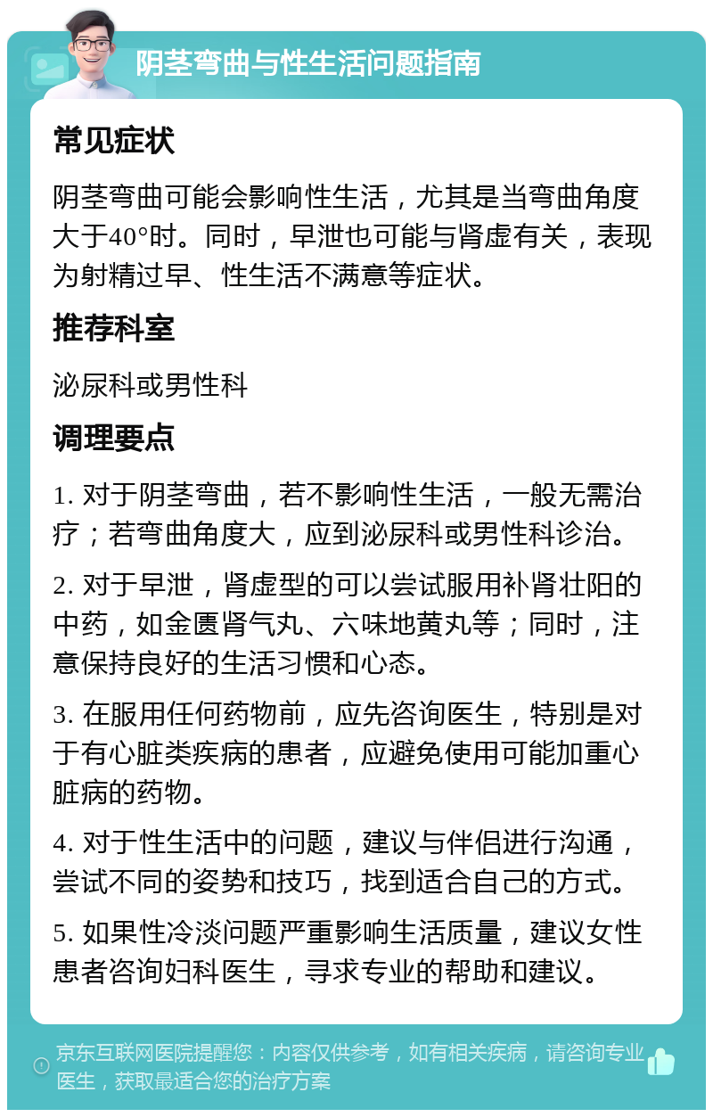 阴茎弯曲与性生活问题指南 常见症状 阴茎弯曲可能会影响性生活，尤其是当弯曲角度大于40°时。同时，早泄也可能与肾虚有关，表现为射精过早、性生活不满意等症状。 推荐科室 泌尿科或男性科 调理要点 1. 对于阴茎弯曲，若不影响性生活，一般无需治疗；若弯曲角度大，应到泌尿科或男性科诊治。 2. 对于早泄，肾虚型的可以尝试服用补肾壮阳的中药，如金匮肾气丸、六味地黄丸等；同时，注意保持良好的生活习惯和心态。 3. 在服用任何药物前，应先咨询医生，特别是对于有心脏类疾病的患者，应避免使用可能加重心脏病的药物。 4. 对于性生活中的问题，建议与伴侣进行沟通，尝试不同的姿势和技巧，找到适合自己的方式。 5. 如果性冷淡问题严重影响生活质量，建议女性患者咨询妇科医生，寻求专业的帮助和建议。