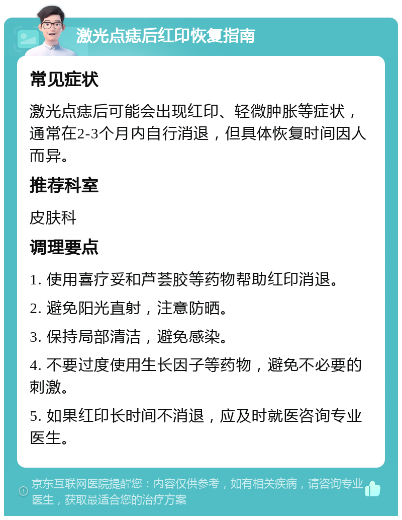 激光点痣后红印恢复指南 常见症状 激光点痣后可能会出现红印、轻微肿胀等症状，通常在2-3个月内自行消退，但具体恢复时间因人而异。 推荐科室 皮肤科 调理要点 1. 使用喜疗妥和芦荟胶等药物帮助红印消退。 2. 避免阳光直射，注意防晒。 3. 保持局部清洁，避免感染。 4. 不要过度使用生长因子等药物，避免不必要的刺激。 5. 如果红印长时间不消退，应及时就医咨询专业医生。