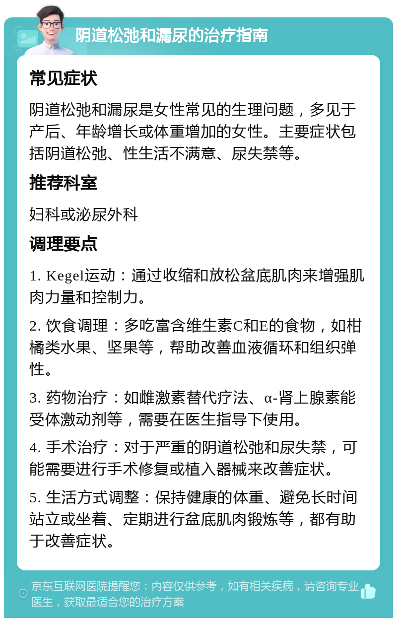 阴道松弛和漏尿的治疗指南 常见症状 阴道松弛和漏尿是女性常见的生理问题，多见于产后、年龄增长或体重增加的女性。主要症状包括阴道松弛、性生活不满意、尿失禁等。 推荐科室 妇科或泌尿外科 调理要点 1. Kegel运动：通过收缩和放松盆底肌肉来增强肌肉力量和控制力。 2. 饮食调理：多吃富含维生素C和E的食物，如柑橘类水果、坚果等，帮助改善血液循环和组织弹性。 3. 药物治疗：如雌激素替代疗法、α-肾上腺素能受体激动剂等，需要在医生指导下使用。 4. 手术治疗：对于严重的阴道松弛和尿失禁，可能需要进行手术修复或植入器械来改善症状。 5. 生活方式调整：保持健康的体重、避免长时间站立或坐着、定期进行盆底肌肉锻炼等，都有助于改善症状。