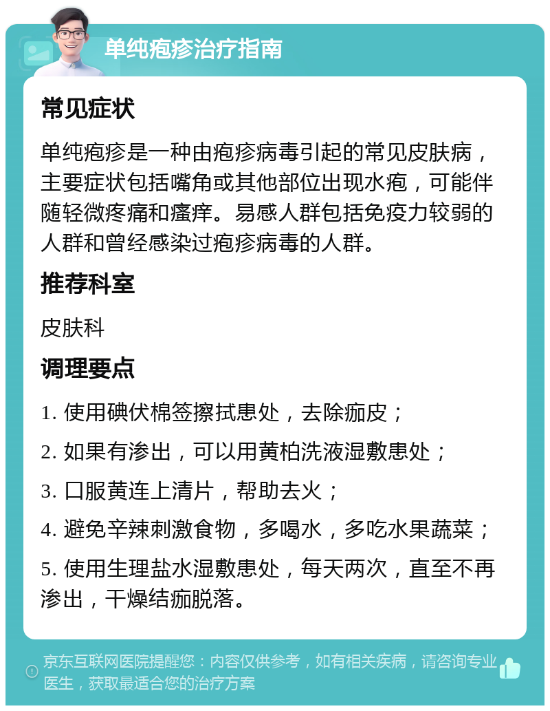 单纯疱疹治疗指南 常见症状 单纯疱疹是一种由疱疹病毒引起的常见皮肤病，主要症状包括嘴角或其他部位出现水疱，可能伴随轻微疼痛和瘙痒。易感人群包括免疫力较弱的人群和曾经感染过疱疹病毒的人群。 推荐科室 皮肤科 调理要点 1. 使用碘伏棉签擦拭患处，去除痂皮； 2. 如果有渗出，可以用黄柏洗液湿敷患处； 3. 口服黄连上清片，帮助去火； 4. 避免辛辣刺激食物，多喝水，多吃水果蔬菜； 5. 使用生理盐水湿敷患处，每天两次，直至不再渗出，干燥结痂脱落。