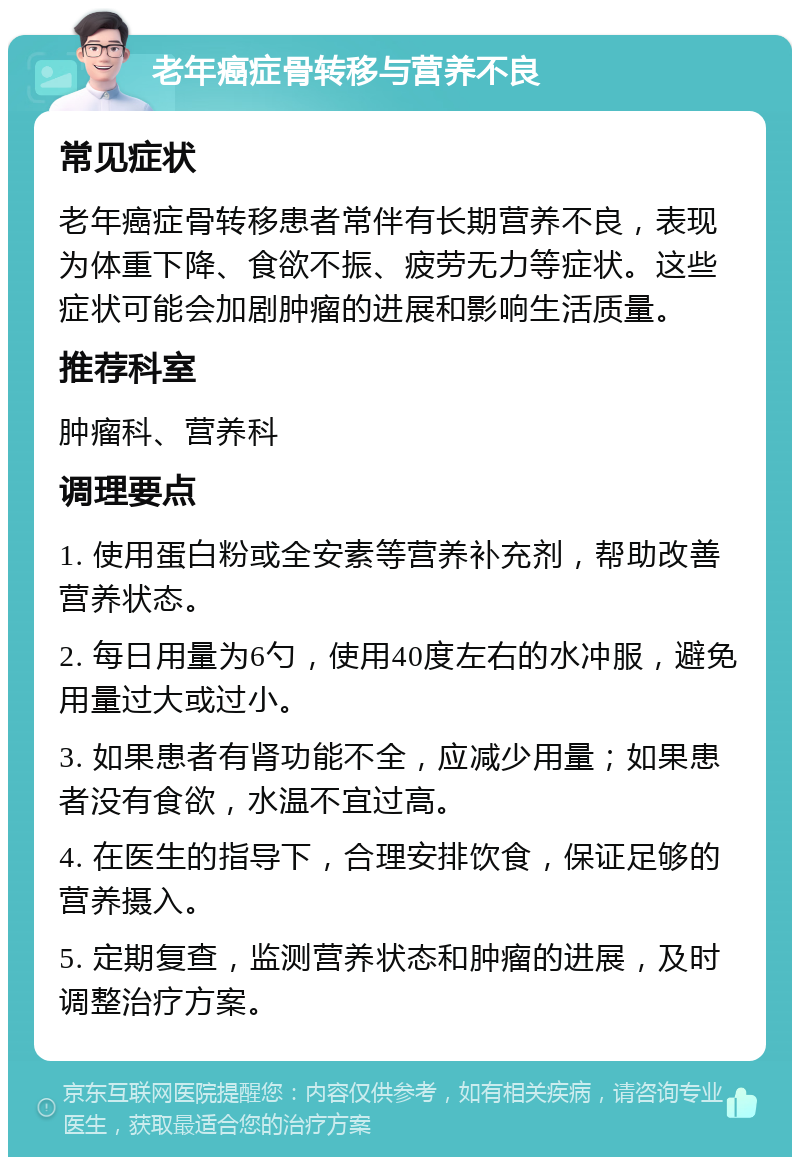 老年癌症骨转移与营养不良 常见症状 老年癌症骨转移患者常伴有长期营养不良，表现为体重下降、食欲不振、疲劳无力等症状。这些症状可能会加剧肿瘤的进展和影响生活质量。 推荐科室 肿瘤科、营养科 调理要点 1. 使用蛋白粉或全安素等营养补充剂，帮助改善营养状态。 2. 每日用量为6勺，使用40度左右的水冲服，避免用量过大或过小。 3. 如果患者有肾功能不全，应减少用量；如果患者没有食欲，水温不宜过高。 4. 在医生的指导下，合理安排饮食，保证足够的营养摄入。 5. 定期复查，监测营养状态和肿瘤的进展，及时调整治疗方案。