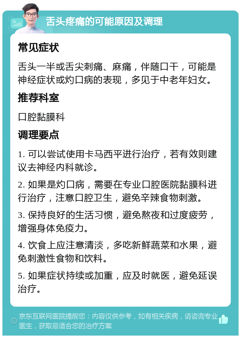 舌头疼痛的可能原因及调理 常见症状 舌头一半或舌尖刺痛、麻痛，伴随口干，可能是神经症状或灼口病的表现，多见于中老年妇女。 推荐科室 口腔黏膜科 调理要点 1. 可以尝试使用卡马西平进行治疗，若有效则建议去神经内科就诊。 2. 如果是灼口病，需要在专业口腔医院黏膜科进行治疗，注意口腔卫生，避免辛辣食物刺激。 3. 保持良好的生活习惯，避免熬夜和过度疲劳，增强身体免疫力。 4. 饮食上应注意清淡，多吃新鲜蔬菜和水果，避免刺激性食物和饮料。 5. 如果症状持续或加重，应及时就医，避免延误治疗。