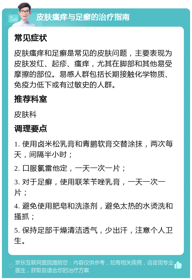 皮肤瘙痒与足癣的治疗指南 常见症状 皮肤瘙痒和足癣是常见的皮肤问题，主要表现为皮肤发红、起疹、瘙痒，尤其在脚部和其他易受摩擦的部位。易感人群包括长期接触化学物质、免疫力低下或有过敏史的人群。 推荐科室 皮肤科 调理要点 1. 使用卤米松乳膏和青鹏软膏交替涂抹，两次每天，间隔半小时； 2. 口服氯雷他定，一天一次一片； 3. 对于足癣，使用联苯苄唑乳膏，一天一次一片； 4. 避免使用肥皂和洗涤剂，避免太热的水烫洗和搔抓； 5. 保持足部干燥清洁透气，少出汗，注意个人卫生。