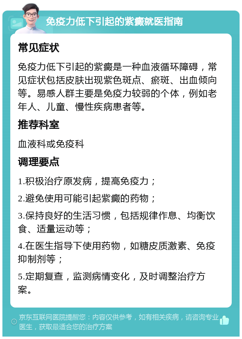 免疫力低下引起的紫癜就医指南 常见症状 免疫力低下引起的紫癜是一种血液循环障碍，常见症状包括皮肤出现紫色斑点、瘀斑、出血倾向等。易感人群主要是免疫力较弱的个体，例如老年人、儿童、慢性疾病患者等。 推荐科室 血液科或免疫科 调理要点 1.积极治疗原发病，提高免疫力； 2.避免使用可能引起紫癜的药物； 3.保持良好的生活习惯，包括规律作息、均衡饮食、适量运动等； 4.在医生指导下使用药物，如糖皮质激素、免疫抑制剂等； 5.定期复查，监测病情变化，及时调整治疗方案。