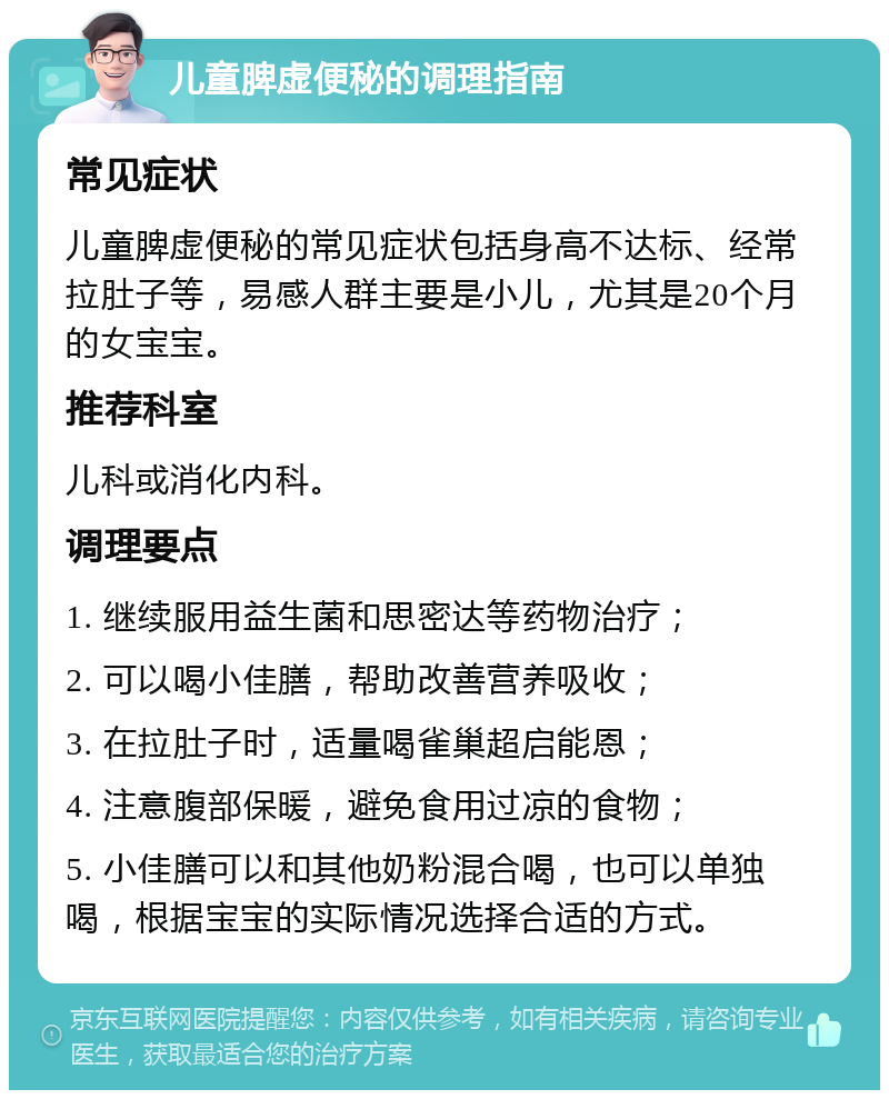 儿童脾虚便秘的调理指南 常见症状 儿童脾虚便秘的常见症状包括身高不达标、经常拉肚子等，易感人群主要是小儿，尤其是20个月的女宝宝。 推荐科室 儿科或消化内科。 调理要点 1. 继续服用益生菌和思密达等药物治疗； 2. 可以喝小佳膳，帮助改善营养吸收； 3. 在拉肚子时，适量喝雀巢超启能恩； 4. 注意腹部保暖，避免食用过凉的食物； 5. 小佳膳可以和其他奶粉混合喝，也可以单独喝，根据宝宝的实际情况选择合适的方式。