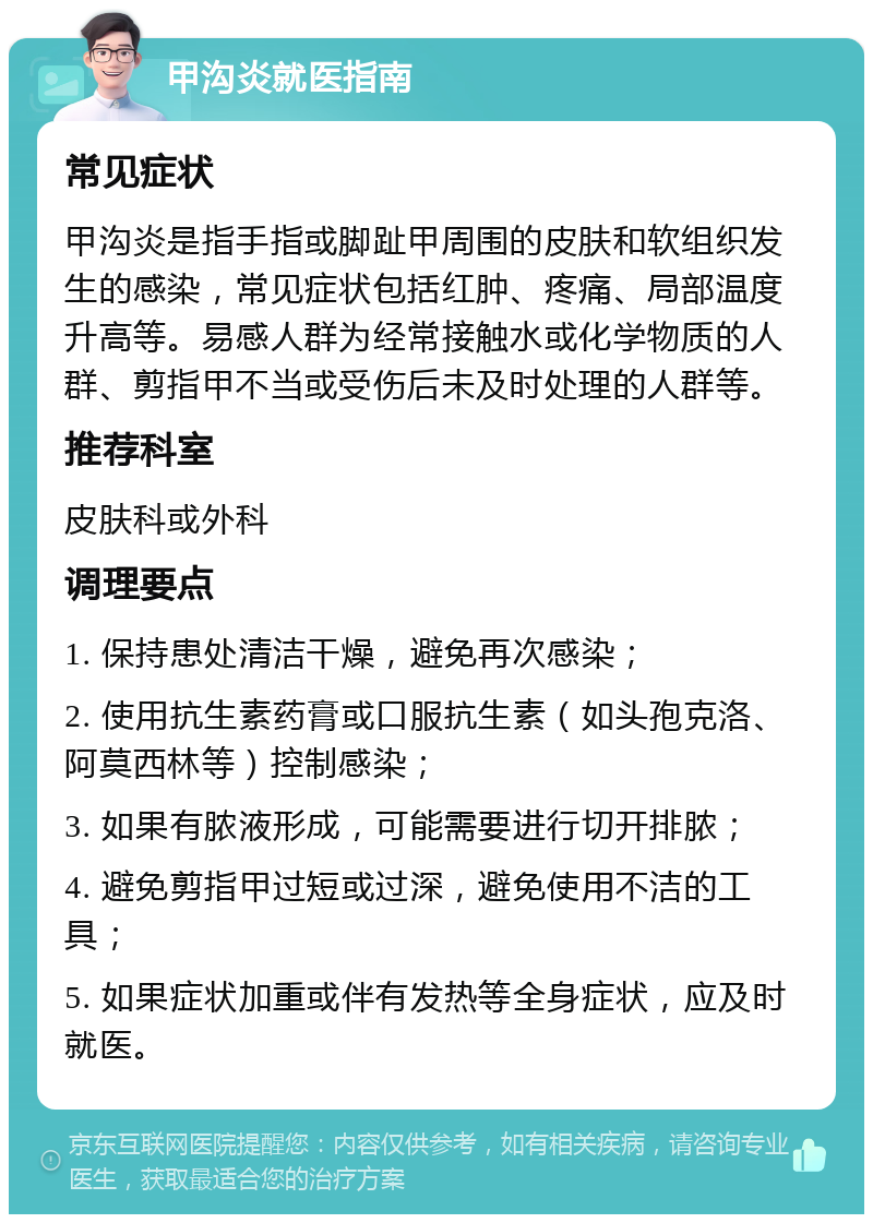 甲沟炎就医指南 常见症状 甲沟炎是指手指或脚趾甲周围的皮肤和软组织发生的感染，常见症状包括红肿、疼痛、局部温度升高等。易感人群为经常接触水或化学物质的人群、剪指甲不当或受伤后未及时处理的人群等。 推荐科室 皮肤科或外科 调理要点 1. 保持患处清洁干燥，避免再次感染； 2. 使用抗生素药膏或口服抗生素（如头孢克洛、阿莫西林等）控制感染； 3. 如果有脓液形成，可能需要进行切开排脓； 4. 避免剪指甲过短或过深，避免使用不洁的工具； 5. 如果症状加重或伴有发热等全身症状，应及时就医。